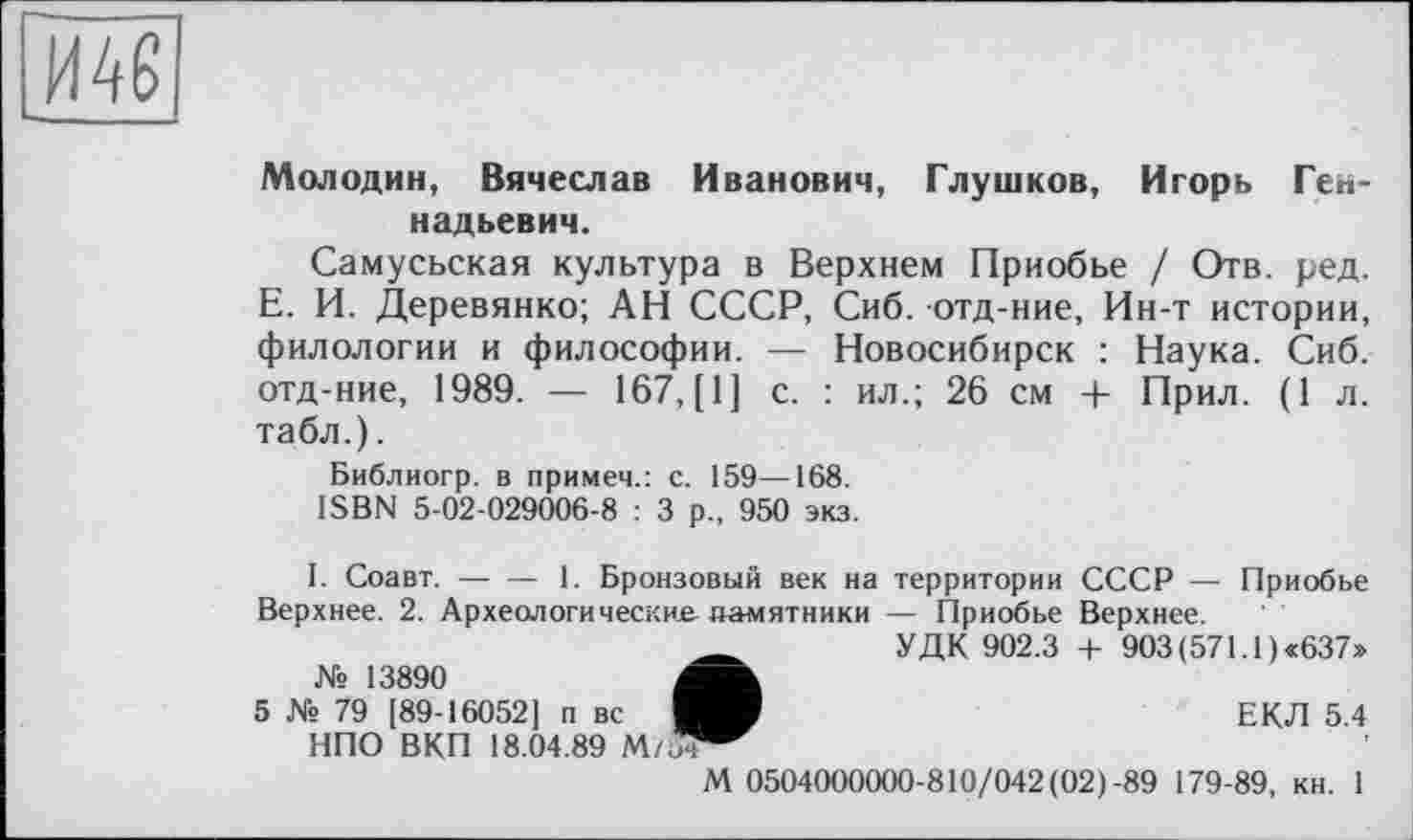 ﻿
Молодин, Вячеслав Иванович, Глушков, Игорь Геннадьевич.
Самусьская культура в Верхнем Приобье / Отв. ред. Е. И. Деревянко; АН СССР, Сиб. отд-ние, Ин-т истории, филологии и философии. — Новосибирск : Наука. Сиб. отд-ние, 1989. — 167, [1] с. : ил.; 26 см + Прил. (1 л. табл.).
Библиогр. в примем.: с. 159—168.
ISBN 5-02-029006-8 : 3 р., 950 экз.
I. Соавт.-----1. Бронзовый век на территории СССР — Приобье
Верхнее. 2. Археологические памятники — Приобье Верхнее.
УДК 902.3 + 903 (571.1) «637»
№ 13890	4
5 № 79 [89-16052] п вс ■ НПО ВКП 18.04.89 М/"
ЕКЛ 5.4
М 0504000000-810/042(02)-89 179-89, кн. 1